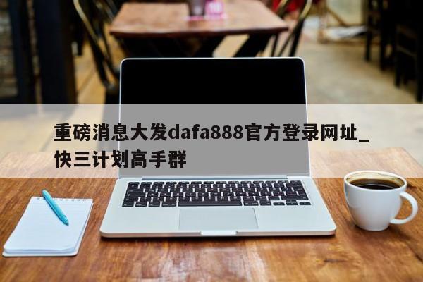 重磅消息大发dafa888官方登录网址_快三计划高手群