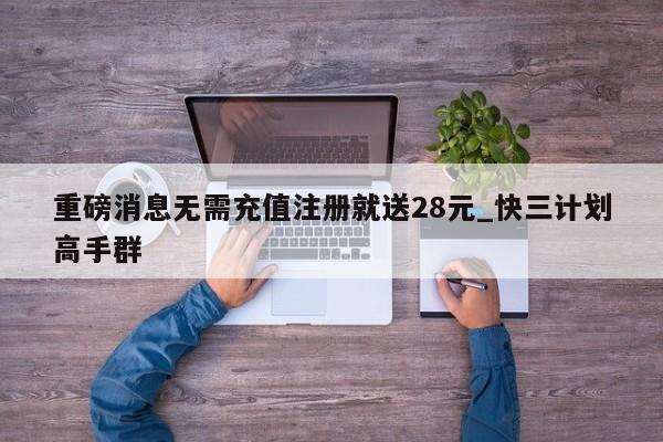 重磅消息无需充值注册就送28元_快三计划高手群