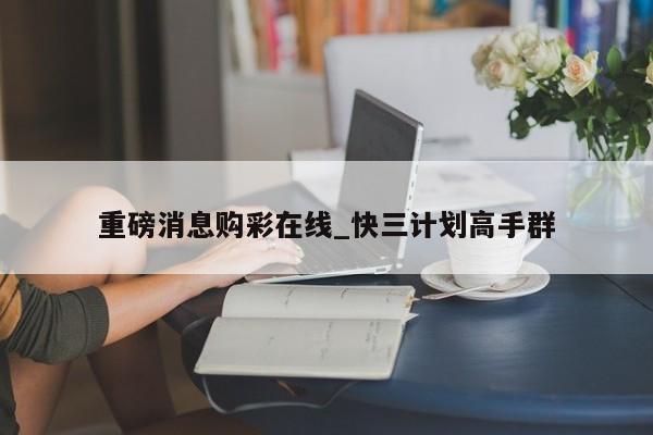 重磅消息购彩在线_快三计划高手群