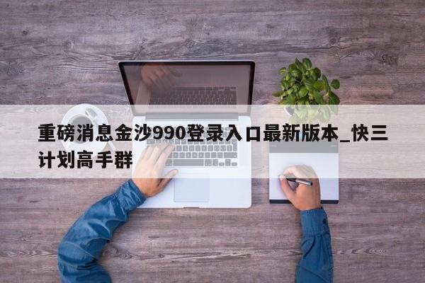 重磅消息金沙990登录入口最新版本_快三计划高手群