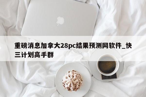 重磅消息加拿大28pc结果预测网软件_快三计划高手群