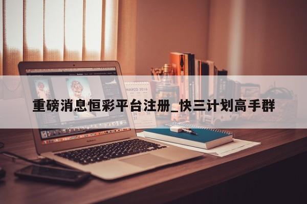 重磅消息恒彩平台注册_快三计划高手群