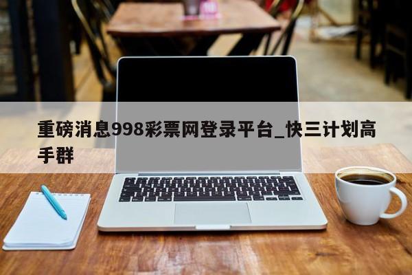 重磅消息998彩票网登录平台_快三计划高手群