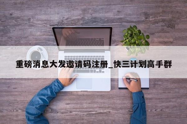 重磅消息大发邀请码注册_快三计划高手群