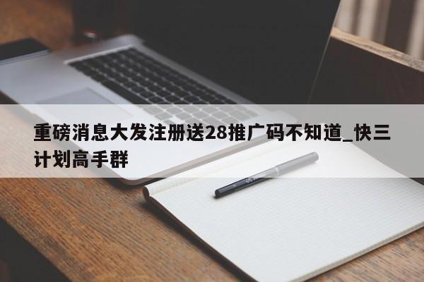 重磅消息大发注册送28推广码不知道_快三计划高手群
