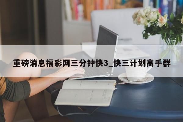 重磅消息福彩网三分钟快3_快三计划高手群