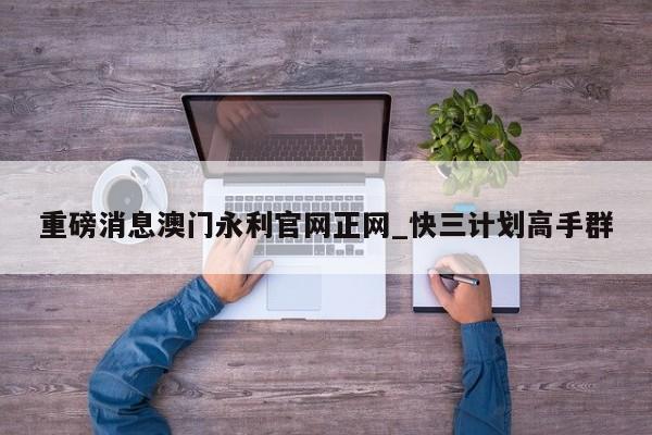 重磅消息澳门永利官网正网_快三计划高手群