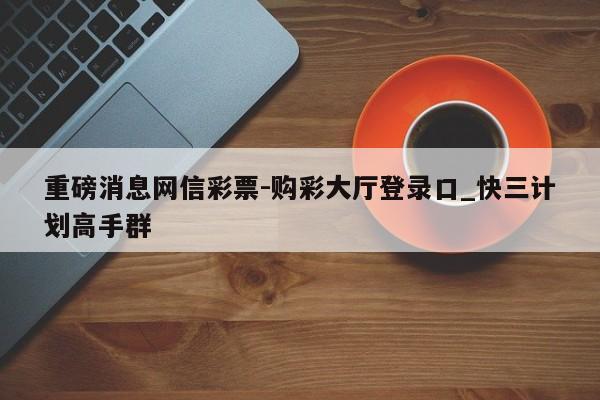 重磅消息网信彩票-购彩大厅登录口_快三计划高手群