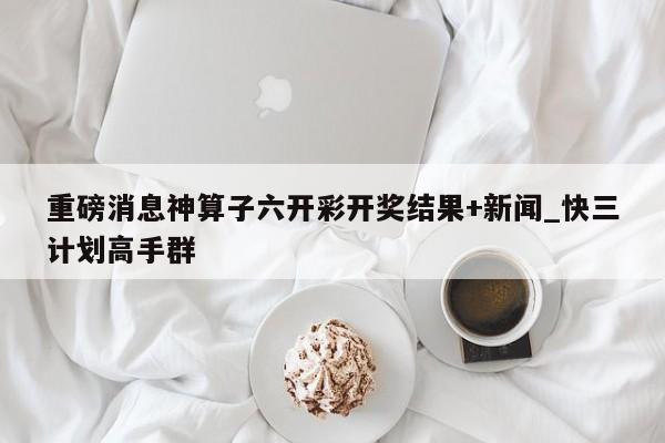 重磅消息神算子六开彩开奖结果+新闻_快三计划高手群