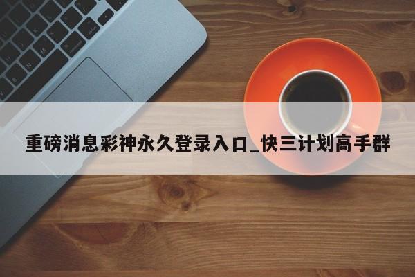 重磅消息彩神永久登录入口_快三计划高手群