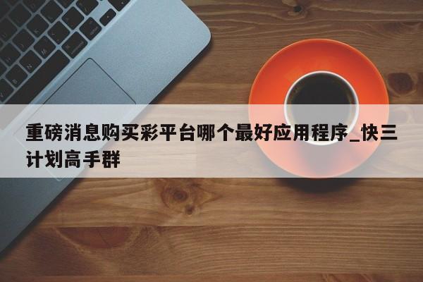 重磅消息购买彩平台哪个最好应用程序_快三计划高手群