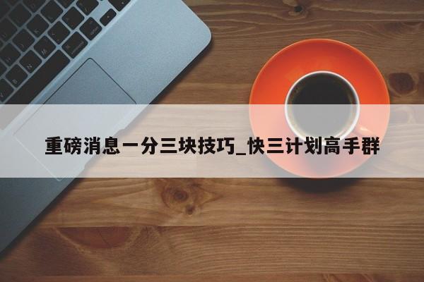 重磅消息一分三块技巧_快三计划高手群