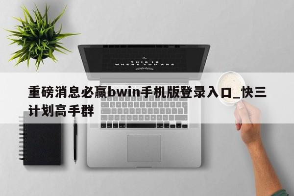 重磅消息必赢bwin手机版登录入口_快三计划高手群
