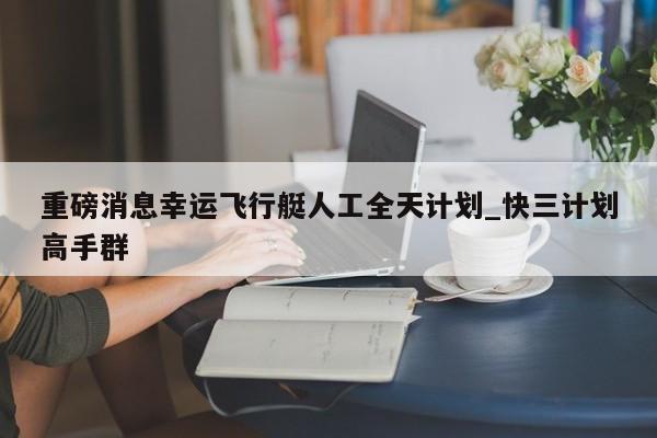 重磅消息幸运飞行艇人工全天计划_快三计划高手群