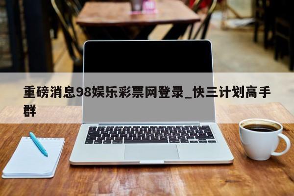 重磅消息98娱乐彩票网登录_快三计划高手群