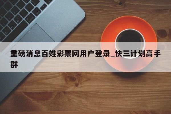 重磅消息百姓彩票网用户登录_快三计划高手群