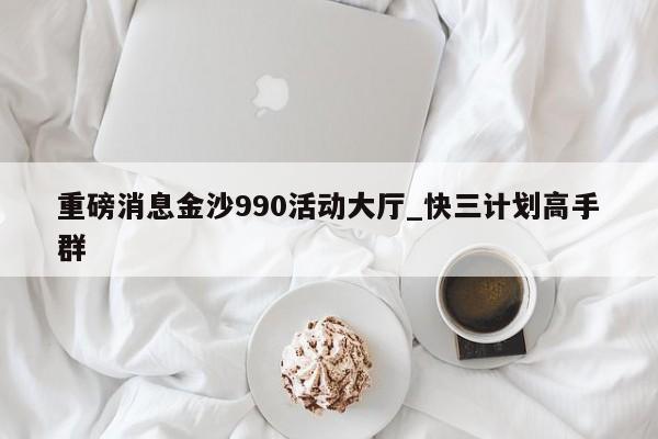 重磅消息金沙990活动大厅_快三计划高手群