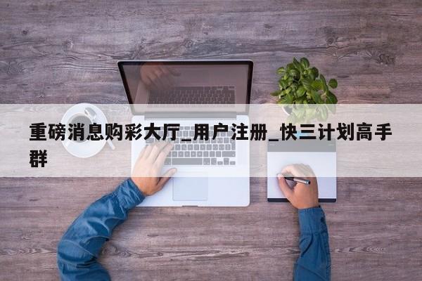 重磅消息购彩大厅_用户注册_快三计划高手群