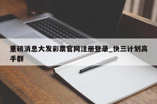 重磅消息大发彩票官网注册登录_快三计划高手群