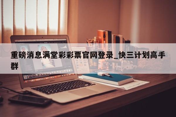 重磅消息满堂彩彩票官网登录_快三计划高手群