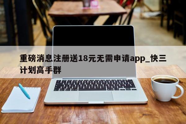 重磅消息注册送18元无需申请app_快三计划高手群