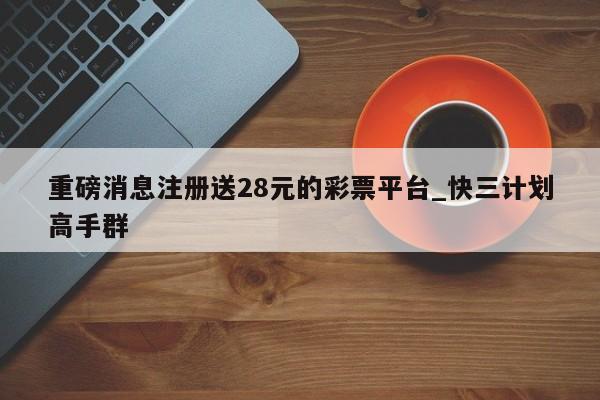 重磅消息注册送28元的彩票平台_快三计划高手群