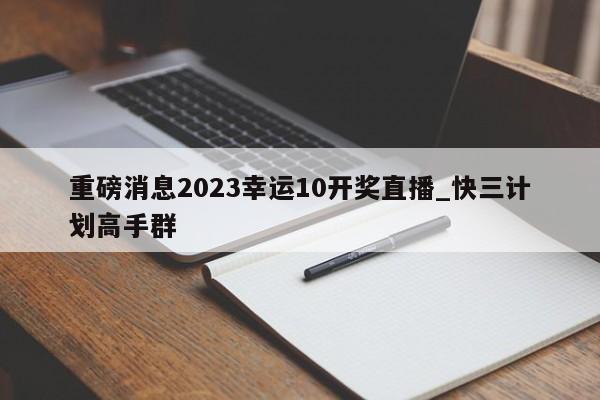 重磅消息2023幸运10开奖直播_快三计划高手群