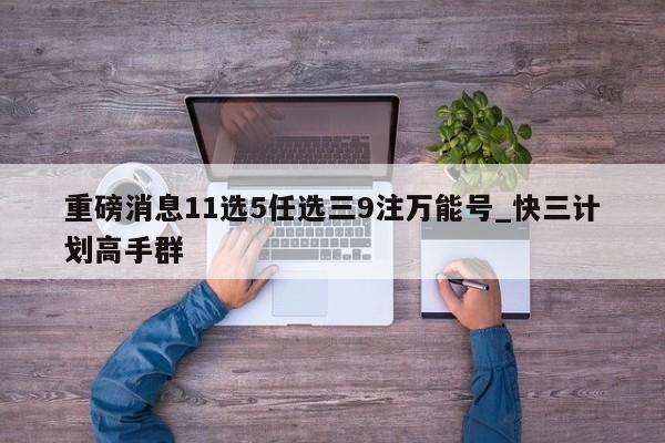 重磅消息11选5任选三9注万能号_快三计划高手群
