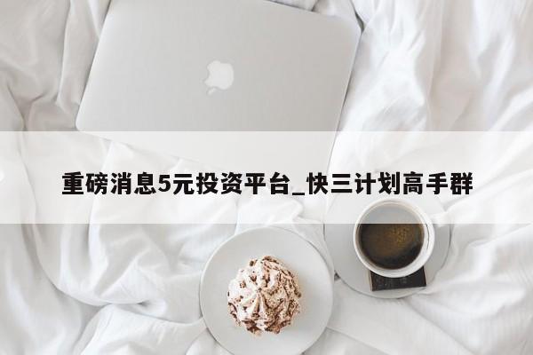 重磅消息5元投资平台_快三计划高手群