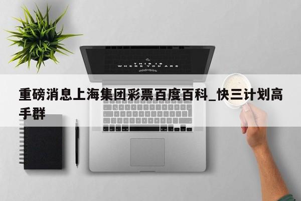 重磅消息上海集团彩票百度百科_快三计划高手群