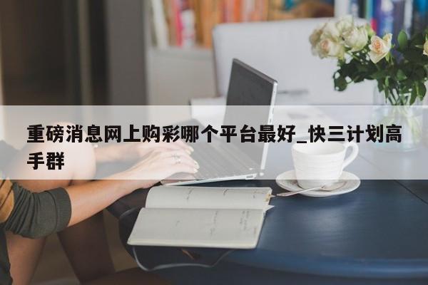 重磅消息网上购彩哪个平台最好_快三计划高手群