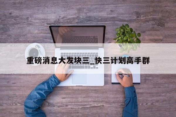 重磅消息大发块三_快三计划高手群