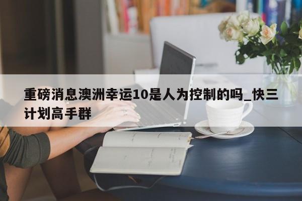 重磅消息澳洲幸运10是人为控制的吗_快三计划高手群