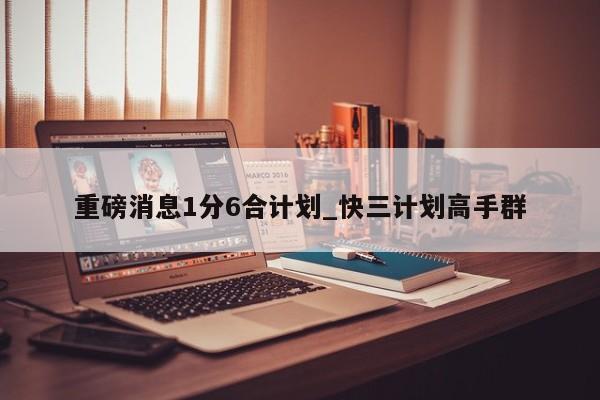 重磅消息1分6合计划_快三计划高手群