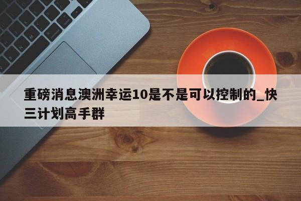 重磅消息澳洲幸运10是不是可以控制的_快三计划高手群