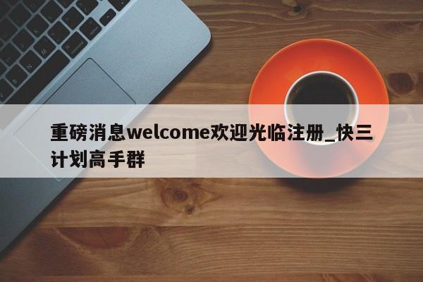 重磅消息welcome欢迎光临注册_快三计划高手群