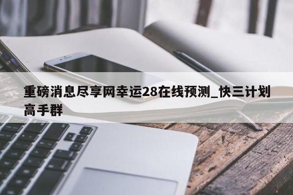 重磅消息尽享网幸运28在线预测_快三计划高手群
