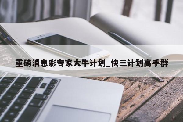 重磅消息彩专家大牛计划_快三计划高手群