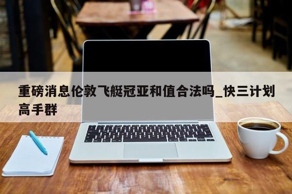 重磅消息伦敦飞艇冠亚和值合法吗_快三计划高手群