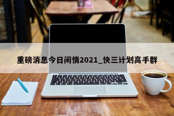 重磅消息今日闲情2021_快三计划高手群