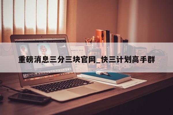 重磅消息三分三块官网_快三计划高手群