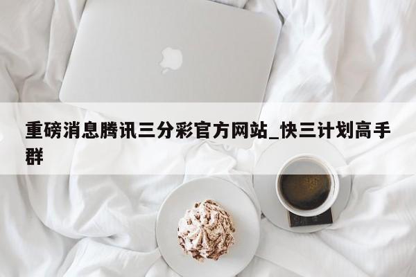 重磅消息腾讯三分彩官方网站_快三计划高手群